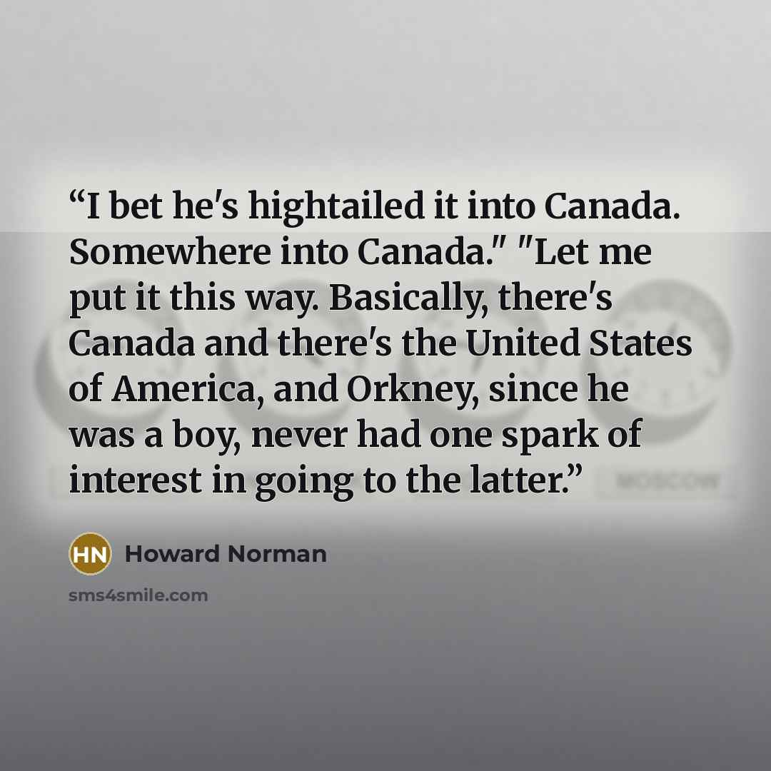 “I bet he's hightailed it into Canada. Somewhere into Canada." "Let me put it this way. Basically, there's Canada and there's the United States of America, and Orkney, since he was a boy, never had one spark of interest in going to the latter.” quote by Howard Norman