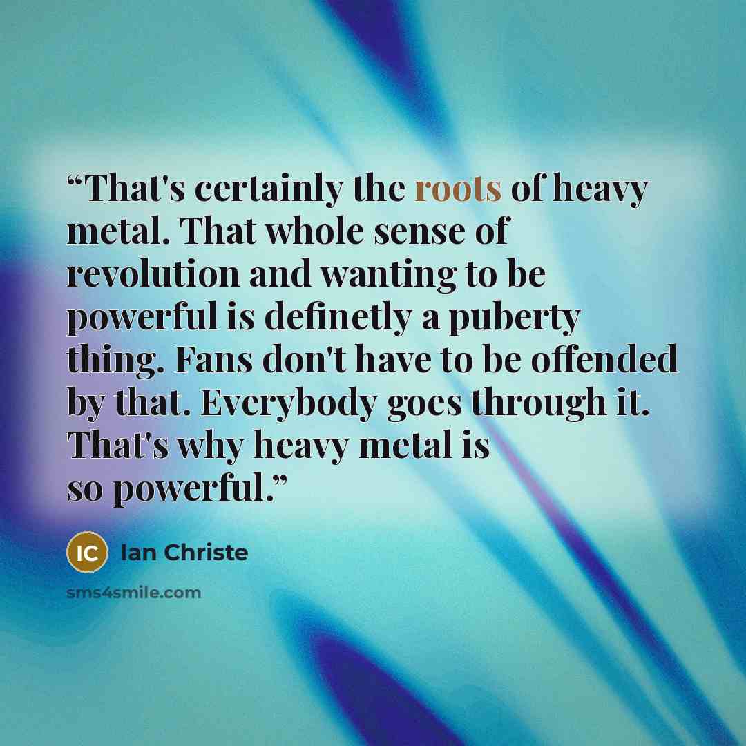 “That's certainly the roots of heavy metal. That whole sense of revolution and wanting to be powerful is definetly a puberty thing. Fans don't have to be offended by that. Everybody goes through it. That's why heavy metal is so powerful.” quote by Ian Christe