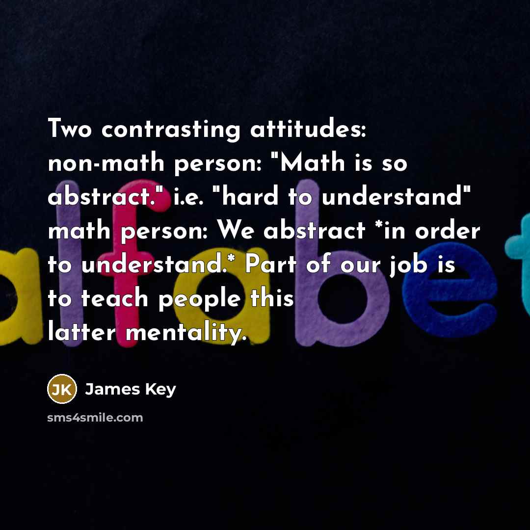 “Two contrasting attitudes: non-math person: "Math is so abstract." i.e. "hard to understand" math person: We abstract *in order to understand.* Part of our job is to teach people this latter mentality.” quote by James Key