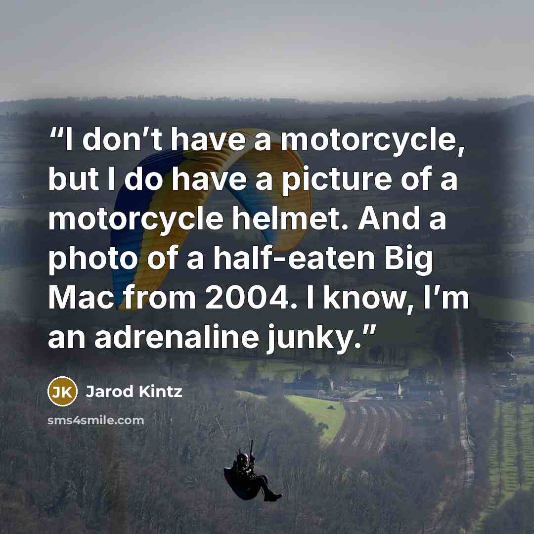 “I don’t have a motorcycle, but I do have a picture of a motorcycle helmet. And a photo of a half-eaten Big Mac from 2004. I know, I’m an adrenaline junky.” quote by Jarod Kintz
