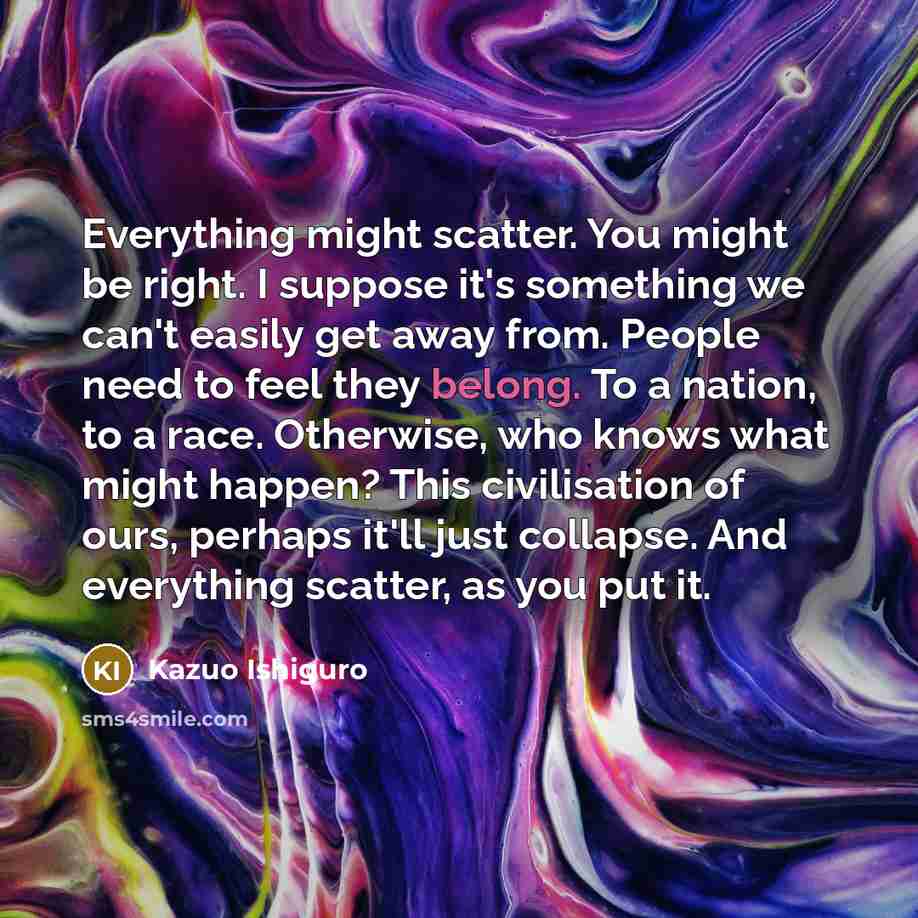 “Everything might scatter. You might be right. I suppose it's…” quote by Kazuo Ishiguro