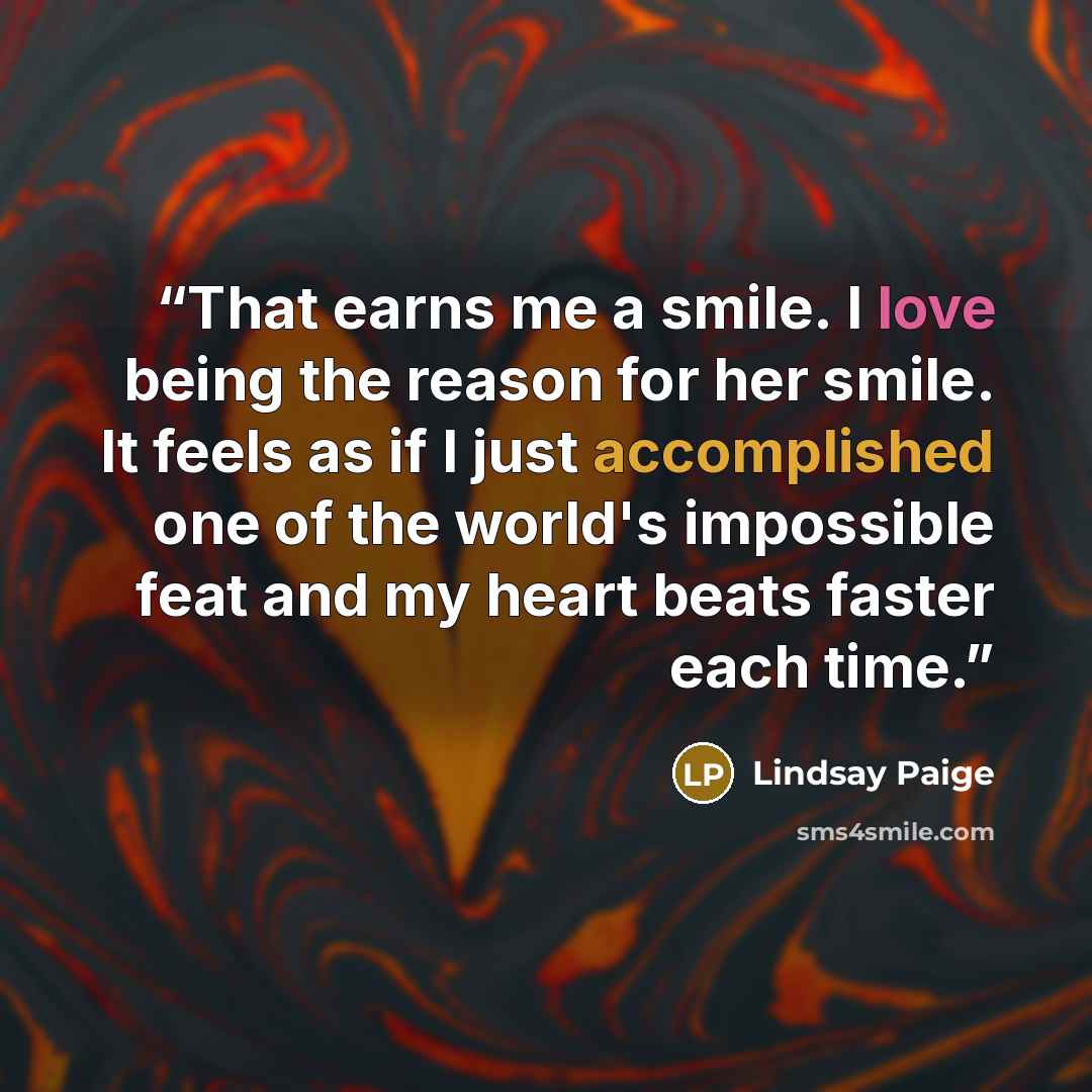 “That earns me a smile. I love being the reason for her smile. It feels as if I just accomplished one of the world's impossible feat and my heart beats faster each time.” quote by Lindsay Paige