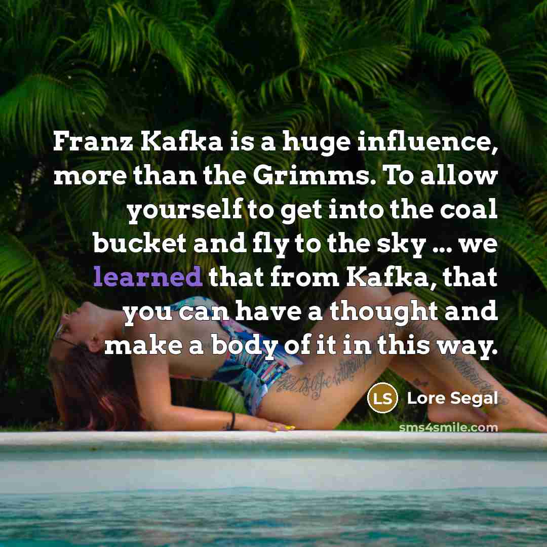 “Franz Kafka is a huge influence, more than the Grimms. To allow yourself to get into the coal bucket and fly to the sky ... we learned that from Kafka, that you can have a thought and make a body of it in this way.” quote by Lore Segal