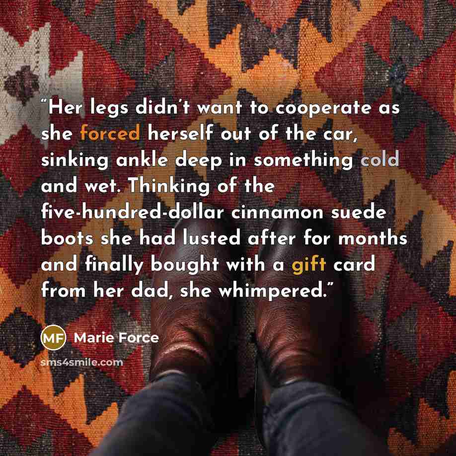 “Her legs didn’t want to cooperate as she forced herself out of the car, sinking ankle deep in something cold and wet. Thinking of the five-hundred-dollar cinnamon suede boots she had lusted after for months and finally bought with a gift card from her dad, she whimpered.” quote by Marie Force