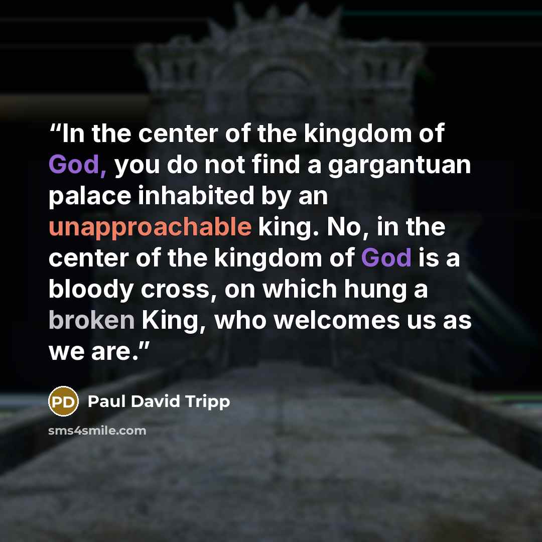 “In the center of the kingdom of God, you do not find a gargantuan palace inhabited by an unapproachable king. No, in the center of the kingdom of God is a bloody cross, on which hung a broken King, who welcomes us as we are.” quote by Paul David Tripp