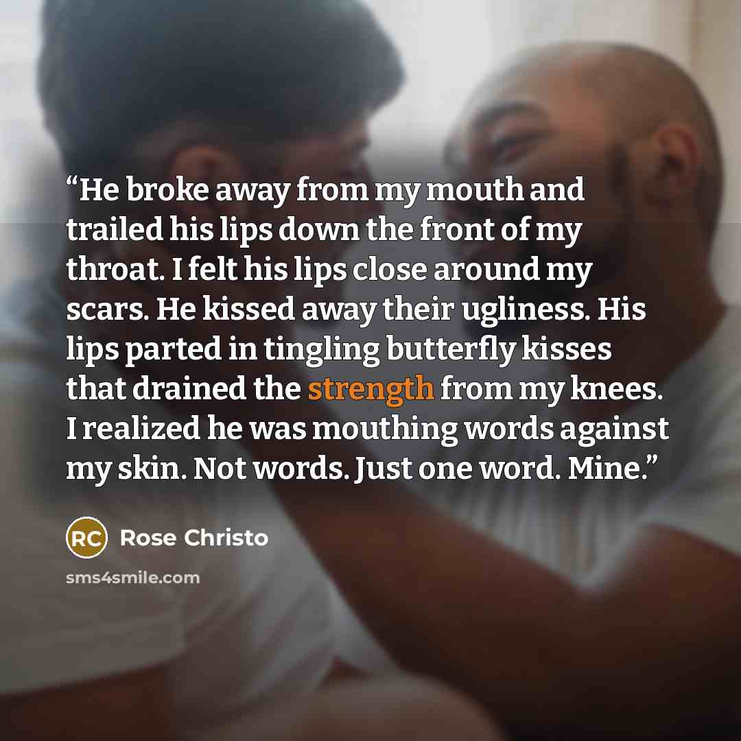“He broke away from my mouth and trailed his lips down the front of my throat. I felt his lips close around my scars. He kissed away their ugliness. His lips parted in tingling butterfly kisses that drained the strength from my knees. I realized he was mouthing words against my skin. Not words…” quote by Rose Christo