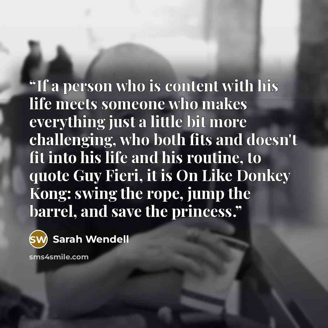 “If a person who is content with his life meets someone who makes everything just a little bit more challenging, who both fits and doesn't fit into his life and his routine, to quote Guy Fieri, it is On Like Donkey Kong: swing the rope, jump the barrel, and save the princess.” quote by Sarah Wendell
