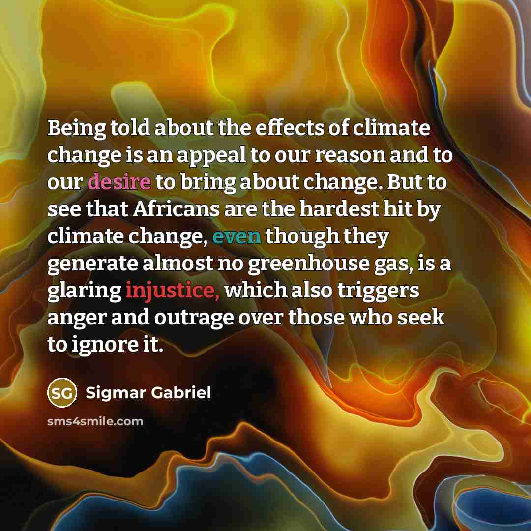 “Being told about the effects of climate change is an appeal to our reason and to our desire to bring about change. But to see that Africans are the hardest hit by climate change, even though they generate almost no greenhouse gas, is a glaring injustice, which also triggers anger and outrage over…” quote by Sigmar Gabriel