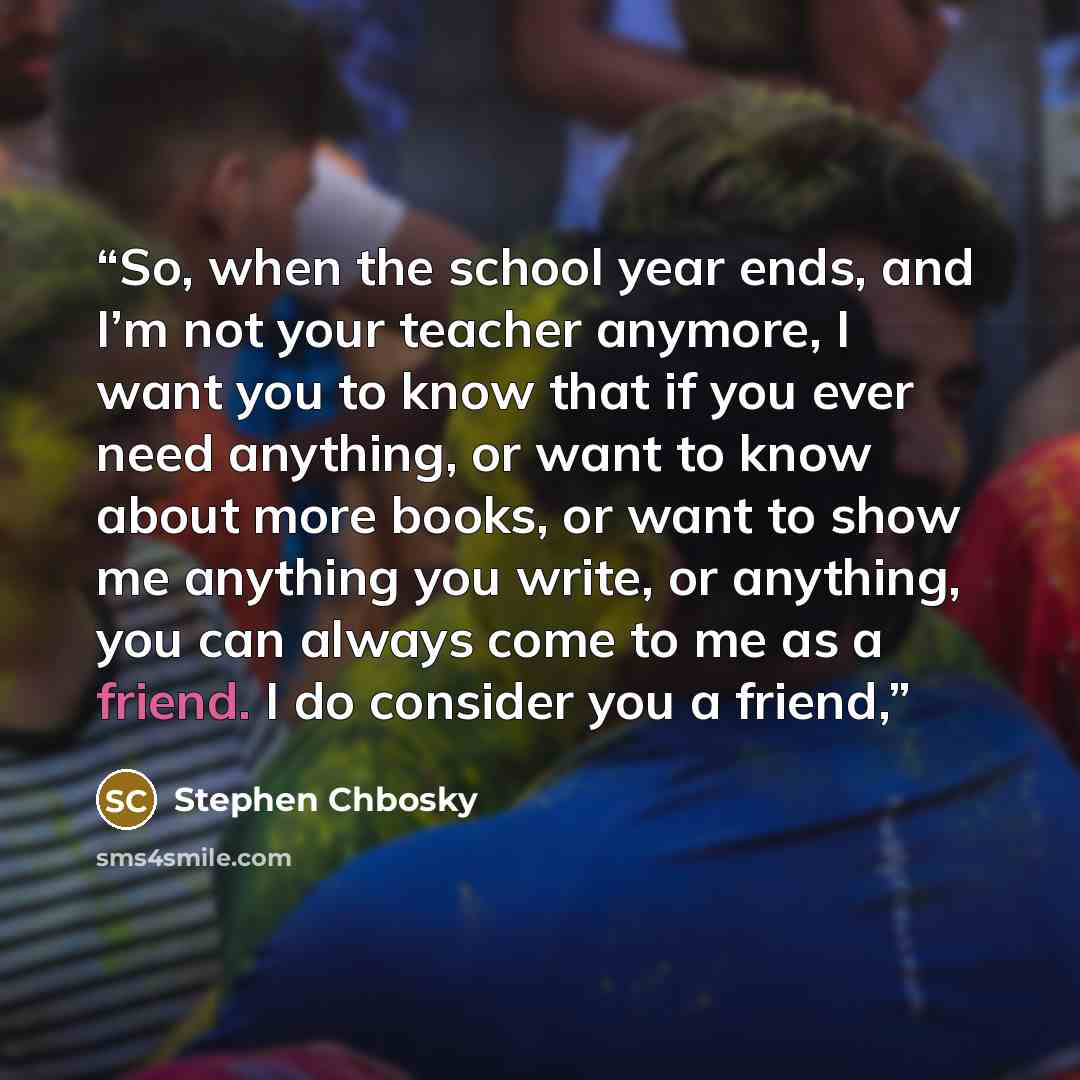 “So, when the school year ends, and I’m not your teacher anymore, I want you to know that if you ever need anything, or want to know about more books, or want to show me anything you write, or anything, you can always come to me as a friend. I do consider you a friend,” quote by Stephen Chbosky