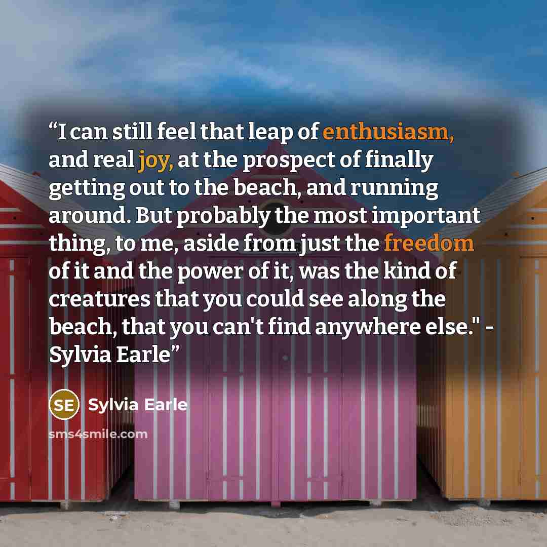 “I can still feel that leap of enthusiasm, and real joy, at the prospect of finally getting out to the beach, and running around. But probably the most important thing, to me, aside from just the freedom of it and the power of it, was the kind of creatures that you could see along the beach, that…” quote by Sylvia Earle