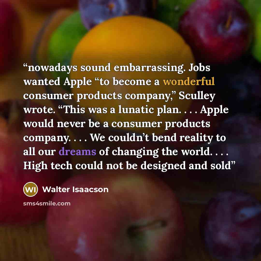 “nowadays sound embarrassing. Jobs wanted Apple “to become a wonderful consumer products company,” Sculley wrote. “This was a lunatic plan. . . . Apple would never be a consumer products company. . . . We couldn’t bend reality to all our dreams of changing the world. . . . High tech could not be…” quote by Walter Isaacson