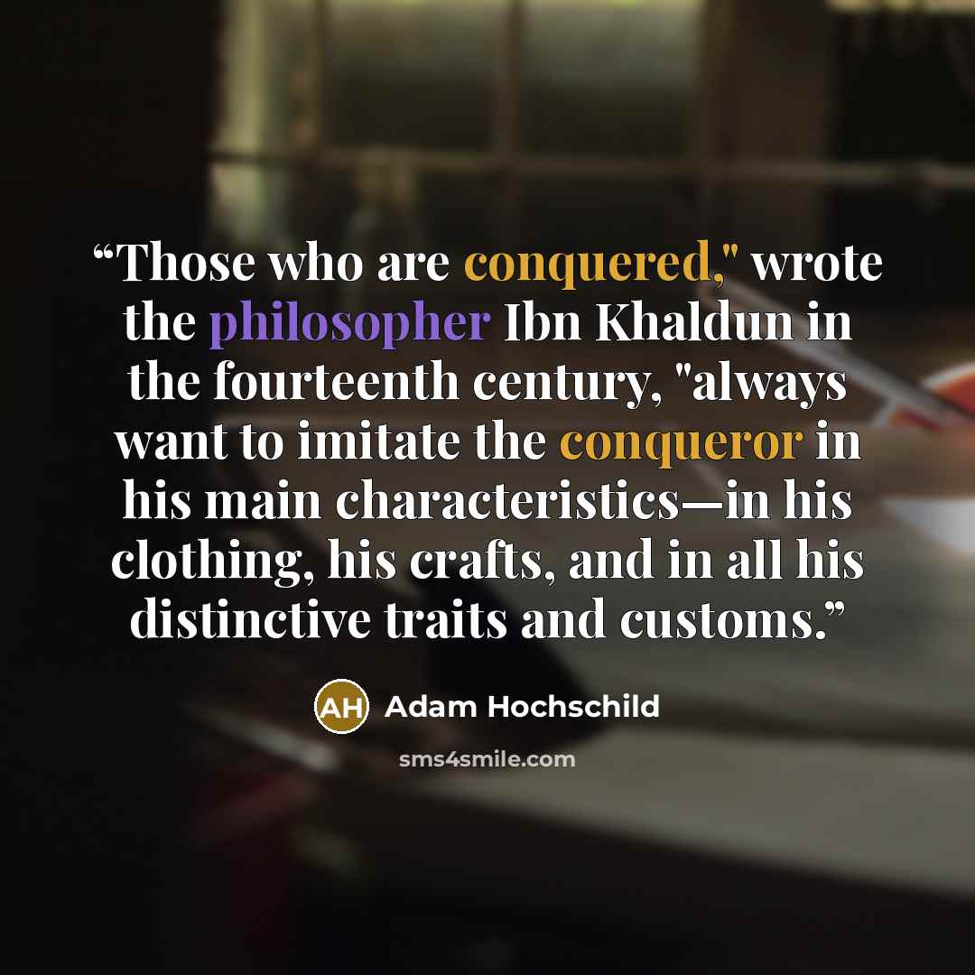 “Those who are conquered," wrote the philosopher Ibn Khaldun in the fourteenth century, "always want to imitate the conqueror in his main characteristics—in his clothing, his crafts, and in all his distinctive traits and customs.” quote by Adam Hochschild