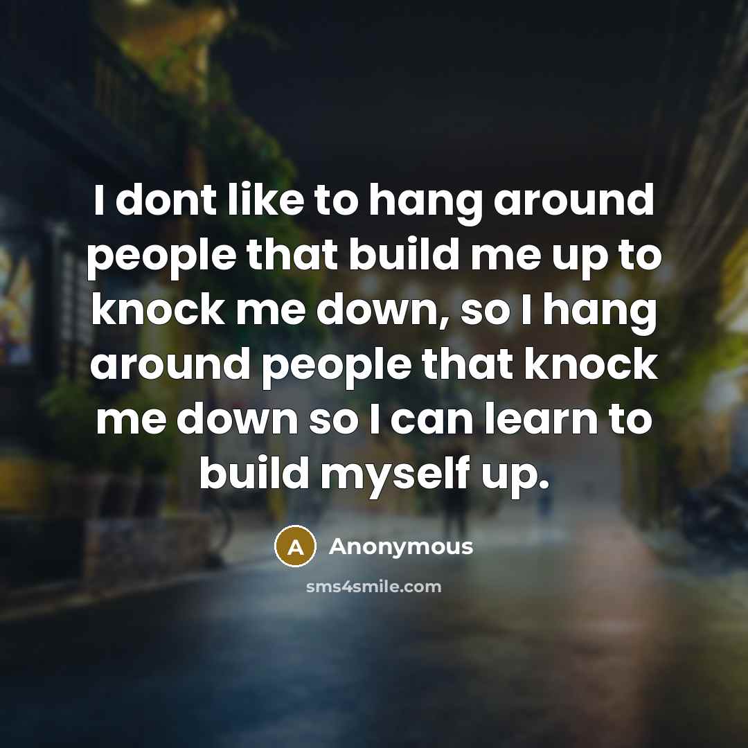 “I dont like to hang around people that build me up to knock me down, so I hang around people that knock me down so I can learn to build myself up.” quote by Anonymous