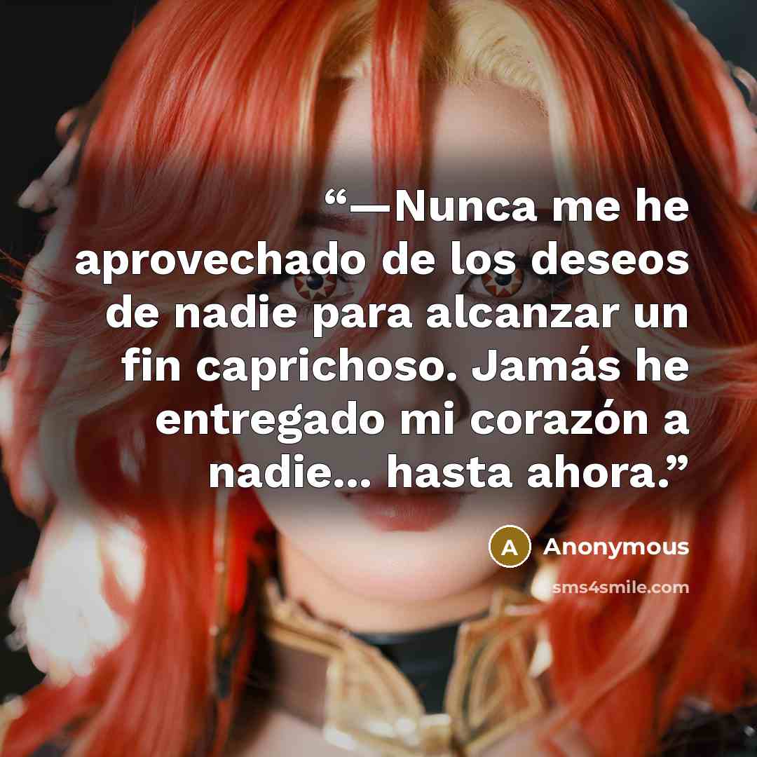 “—Nunca me he aprovechado de los deseos de nadie para alcanzar un fin caprichoso. Jamás he entregado mi corazón a nadie... hasta ahora.” quote by Anonymous