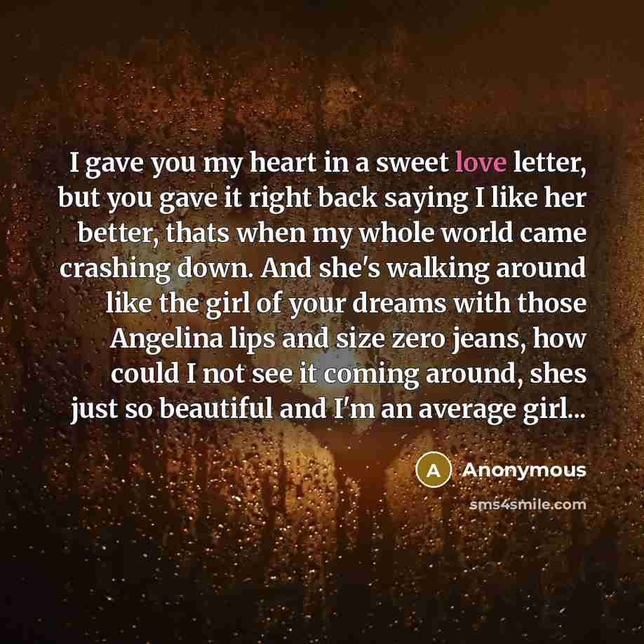 “I gave you my heart in a sweet love letter, but you gave it right back saying I like her better, thats when my whole world came crashing down. And she's walking around like the girl of your dreams with those Angelina lips and size zero jeans, how could I not see it coming around, shes just so…” quote by Anonymous