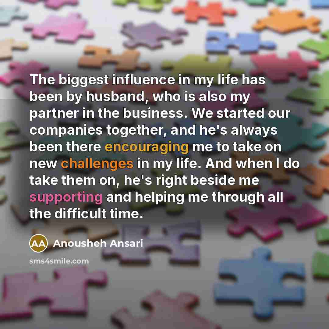 “The biggest influence in my life has been by husband, who is also my partner in the business. We started our companies together, and he's always been there encouraging me to take on new challenges in my life. And when I do take them on, he's right beside me supporting and helping me through all…” quote by Anousheh Ansari
