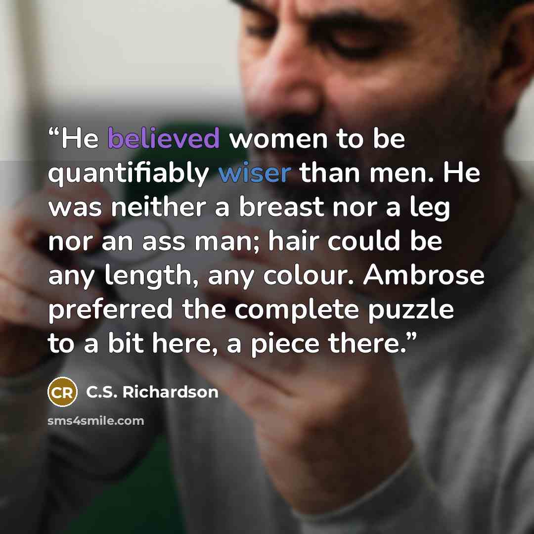 “He believed women to be quantifiably wiser than men. He was neither a breast nor a leg nor an ass man; hair could be any length, any colour. Ambrose preferred the complete puzzle to a bit here, a piece there.” quote by C.S. Richardson