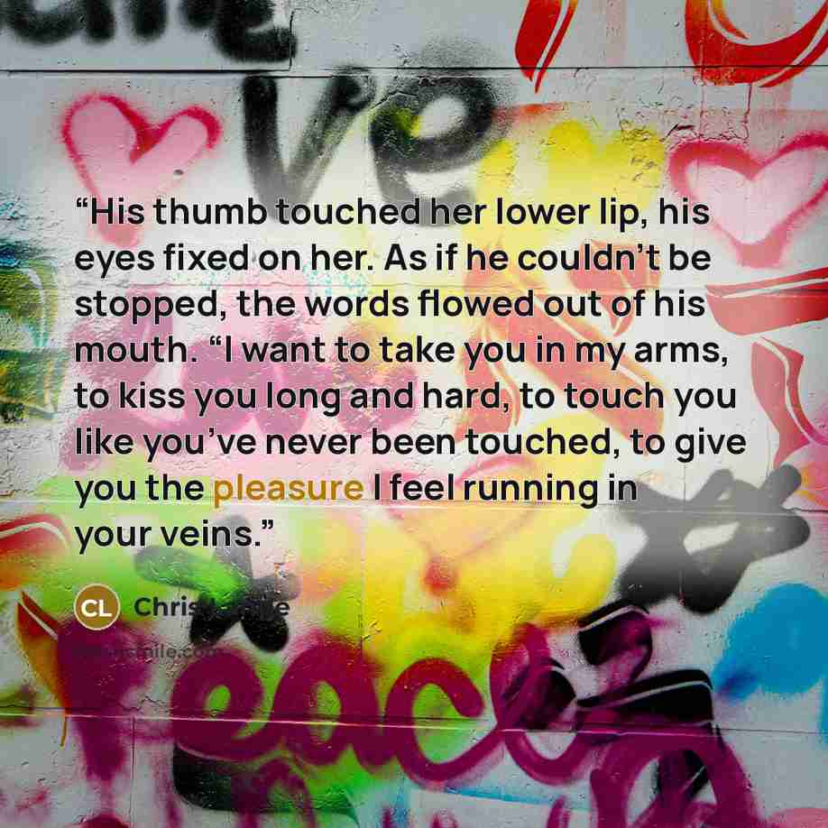“His thumb touched her lower lip, his eyes fixed on her. As if he couldn’t be stopped, the words flowed out of his mouth. “I want to take you in my arms, to kiss you long and hard, to touch you like you’ve never been touched, to give you the pleasure I feel running in your veins.” quote by Chris Lange