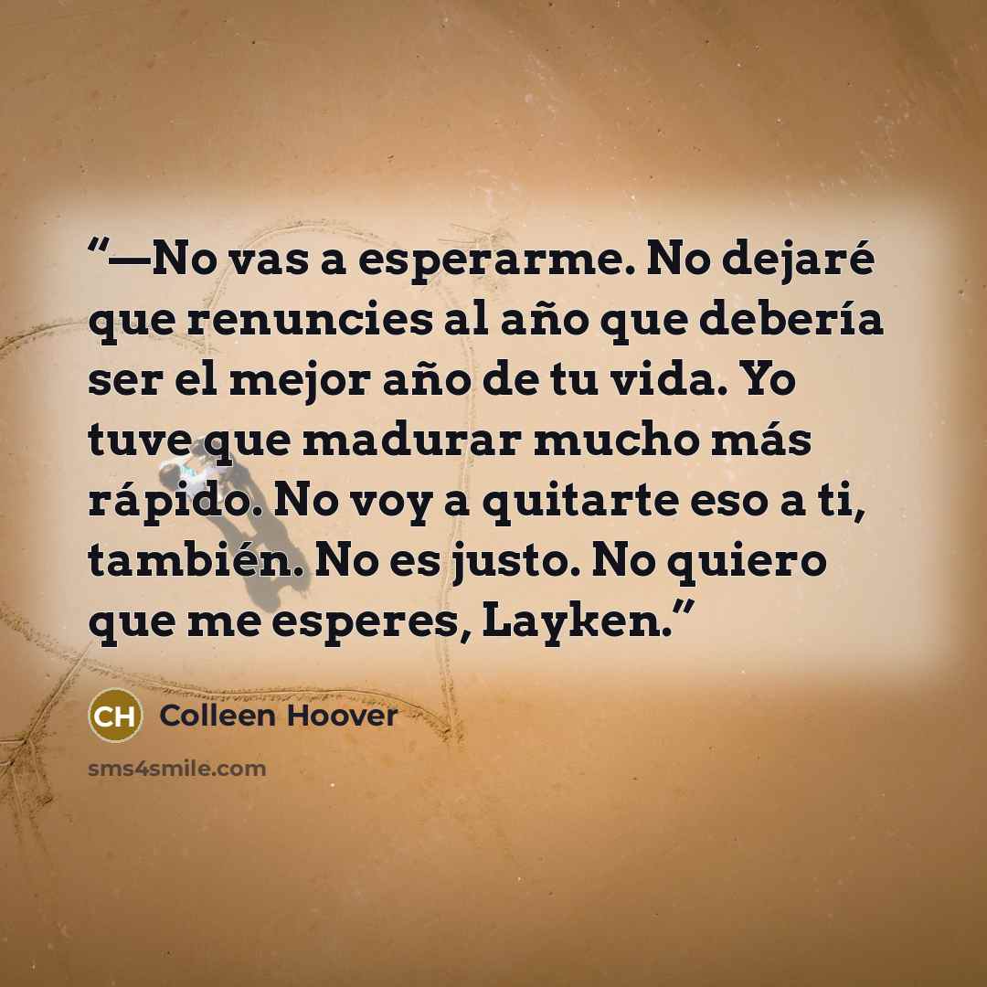 “—No vas a esperarme. No dejaré que renuncies al año que debería ser el mejor año de tu vida. Yo tuve que madurar mucho más rápido. No voy a quitarte eso a ti, también. No es justo. No quiero que me esperes, Layken.” quote by Colleen Hoover