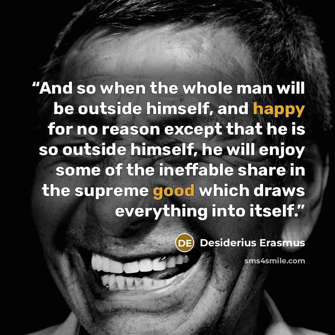 “And so when the whole man will be outside himself, and happy for no reason except that he is so outside himself, he will enjoy some of the ineffable share in the supreme good which draws everything into itself.” quote by Desiderius Erasmus