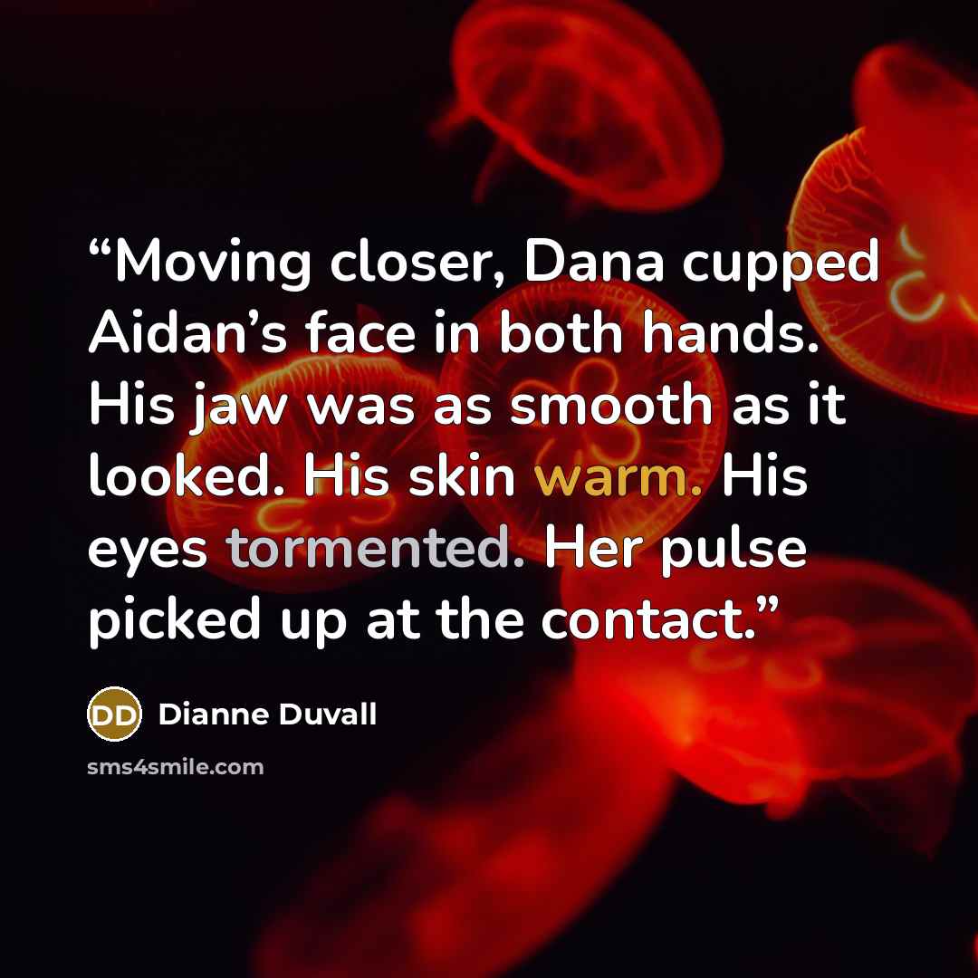 “Moving closer, Dana cupped Aidan’s face in both hands. His jaw was as smooth as it looked. His skin warm. His eyes tormented. Her pulse picked up at the contact.” quote by Dianne Duvall