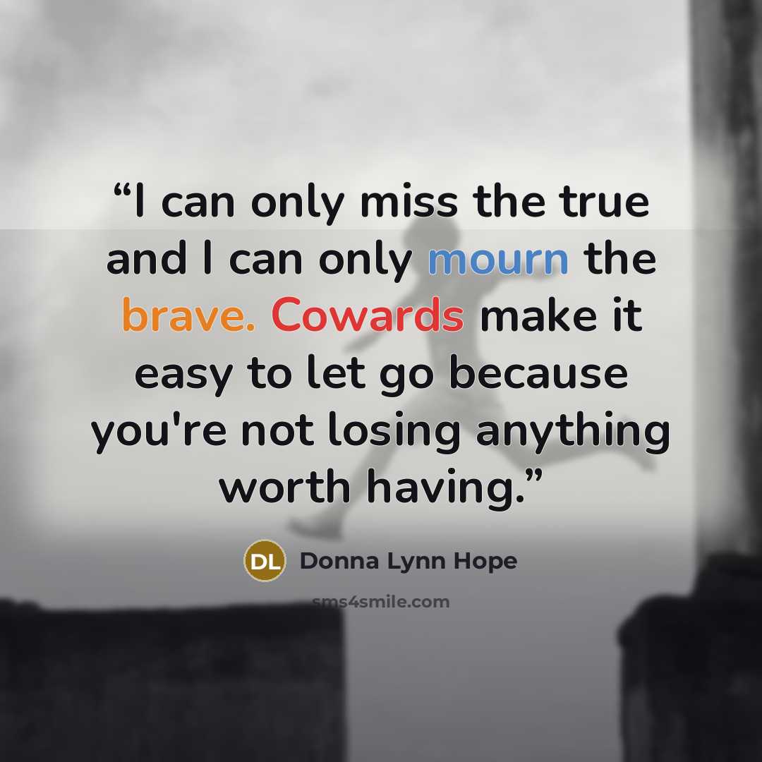 “I can only miss the true and I can only mourn the brave. Cowards make it easy to let go because you're not losing anything worth having.” quote by Donna Lynn Hope