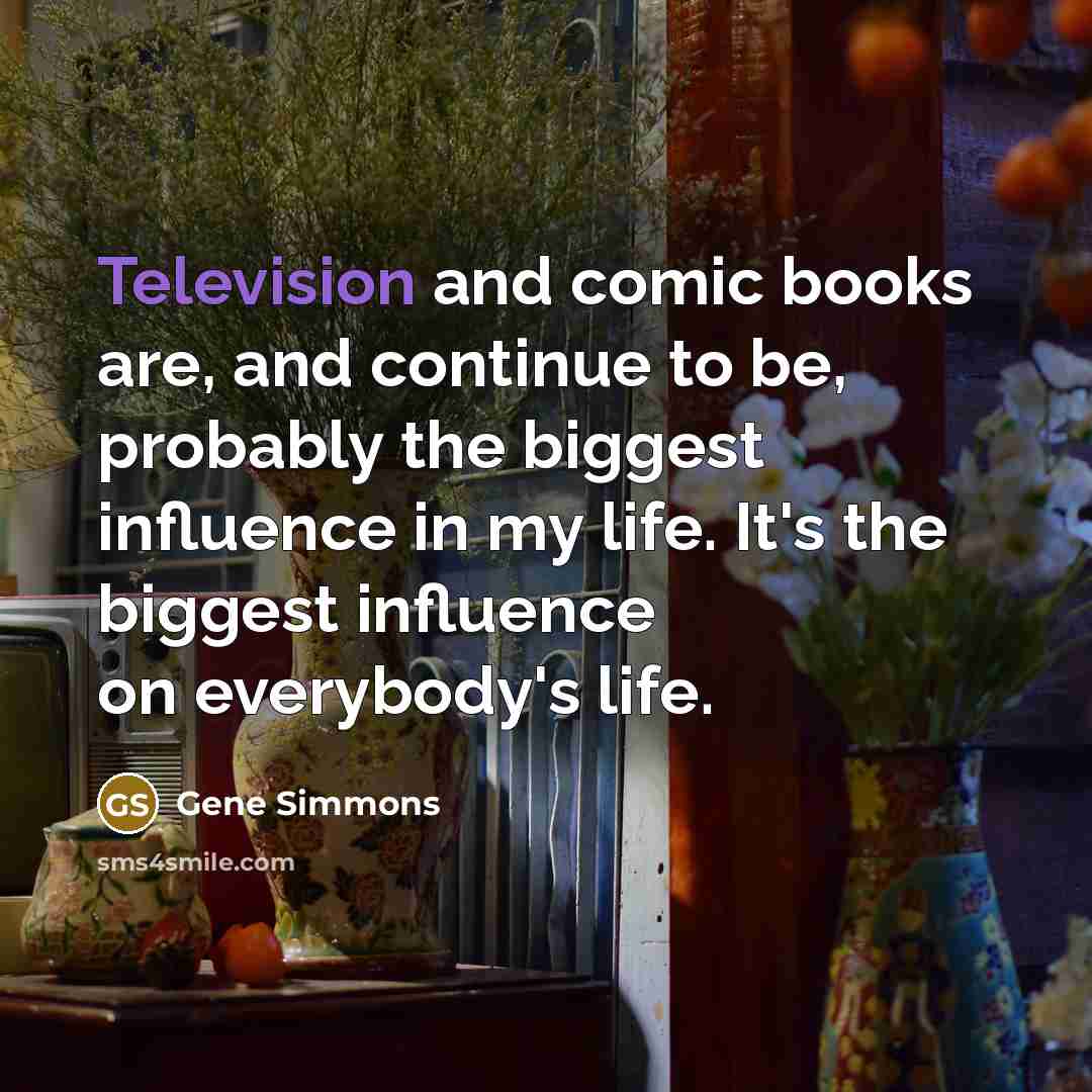 “Television and comic books are, and continue to be, probably the biggest influence in my life. It's the biggest influence on everybody's life.” quote by Gene Simmons