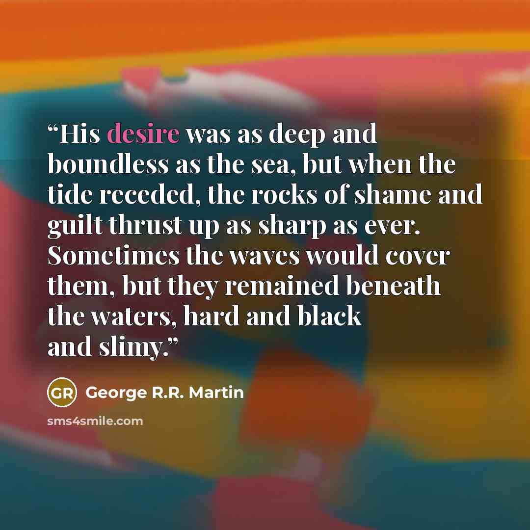 “His desire was as deep and boundless as the sea, but when the tide receded, the rocks of shame and guilt thrust up as sharp as ever. Sometimes the waves would cover them, but they remained beneath the waters, hard and black and slimy.” quote by George R.R. Martin