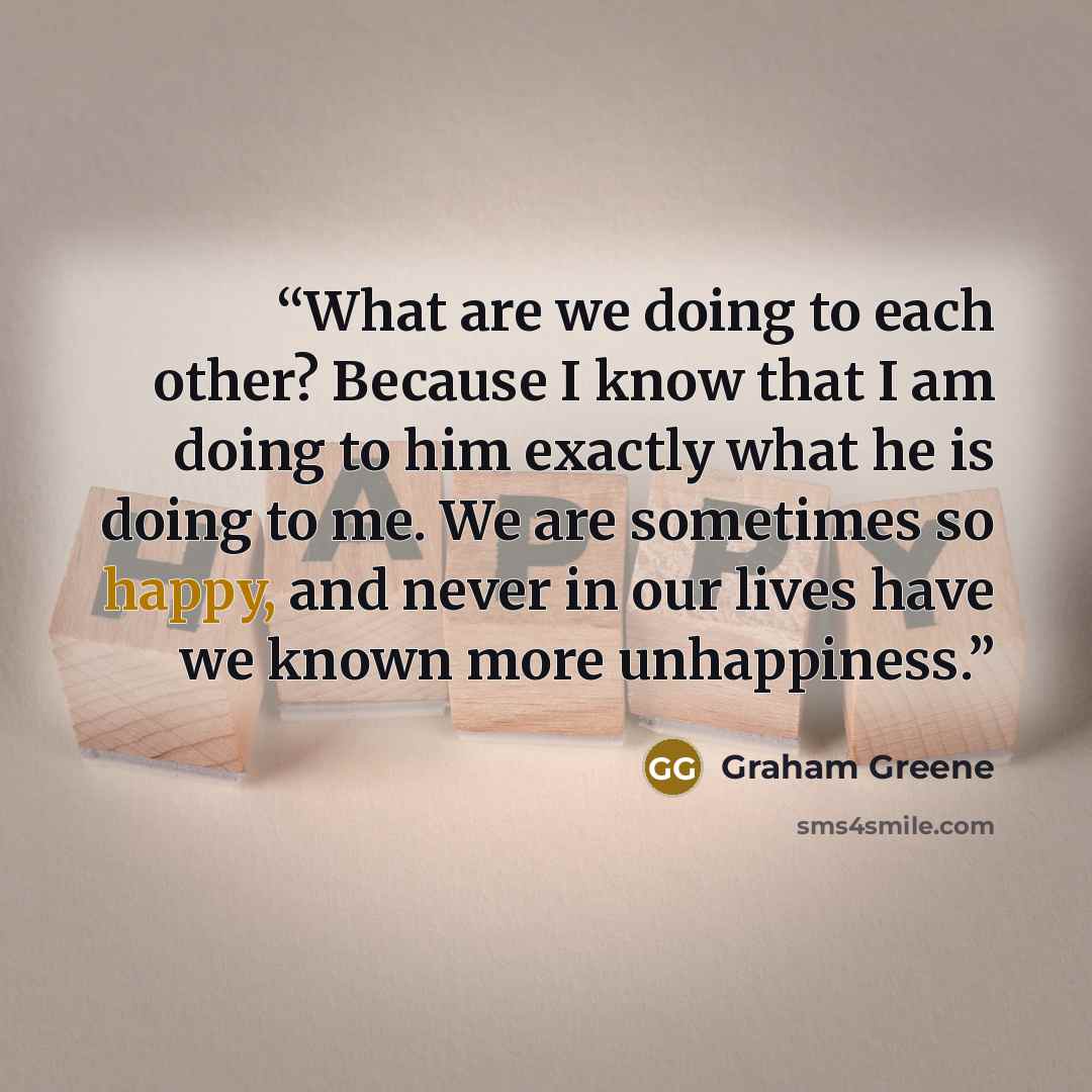 “What are we doing to each other? Because I know that I am doing to him exactly what he is doing to me. We are sometimes so happy, and never in our lives have we known more unhappiness.” quote by Graham Greene