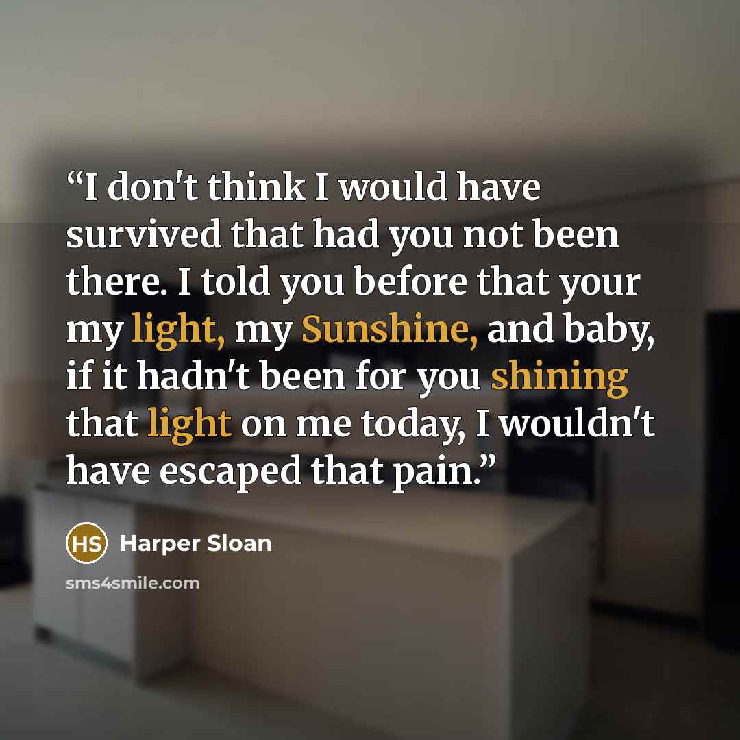 “I don't think I would have survived that had you not been there. I told you before that your my light, my Sunshine, and baby, if it hadn't been for you shining that light on me today, I wouldn't have escaped that pain.” quote by Harper Sloan