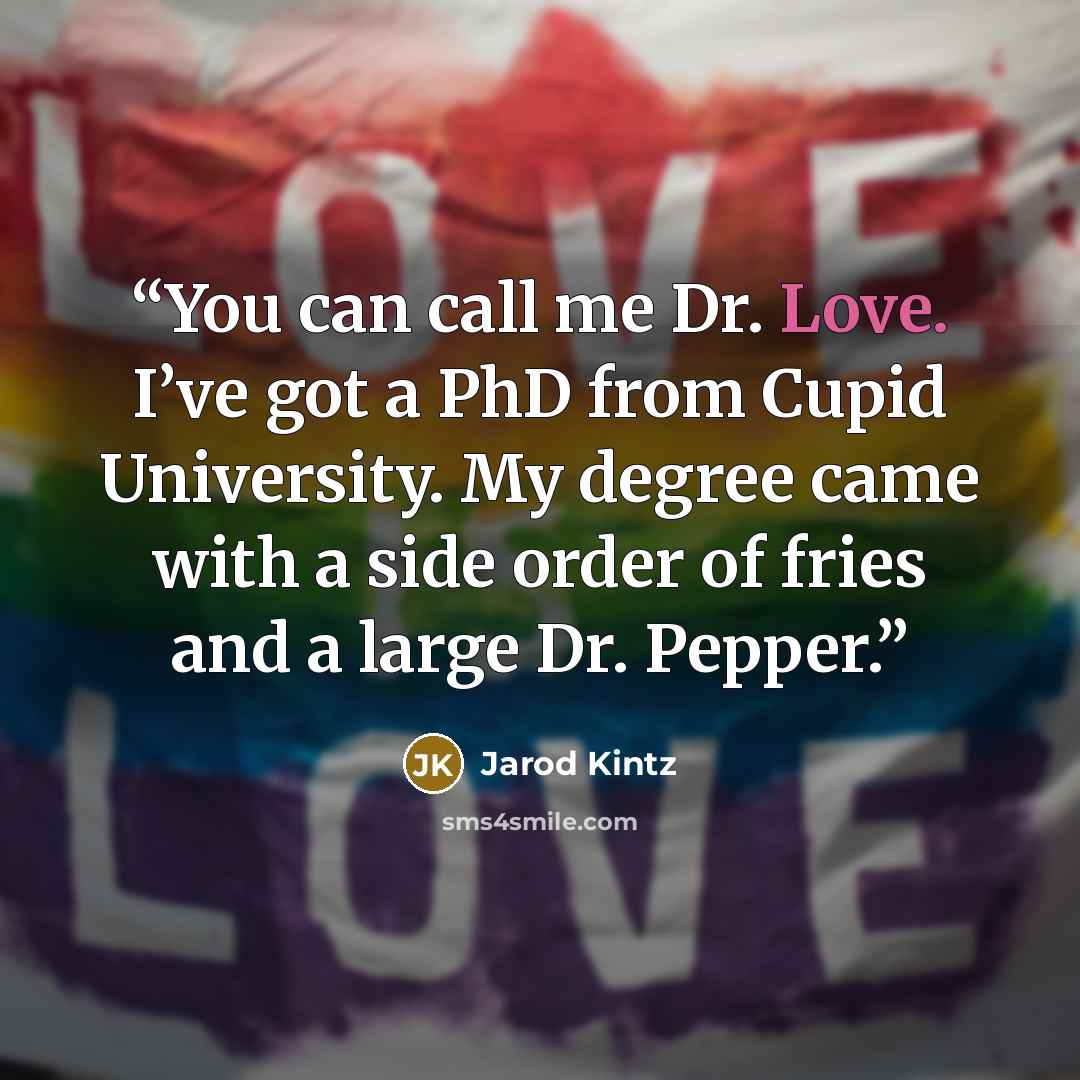 “You can call me Dr. Love. I’ve got a PhD from Cupid University. My degree came with a side order of fries and a large Dr. Pepper.” quote by Jarod Kintz