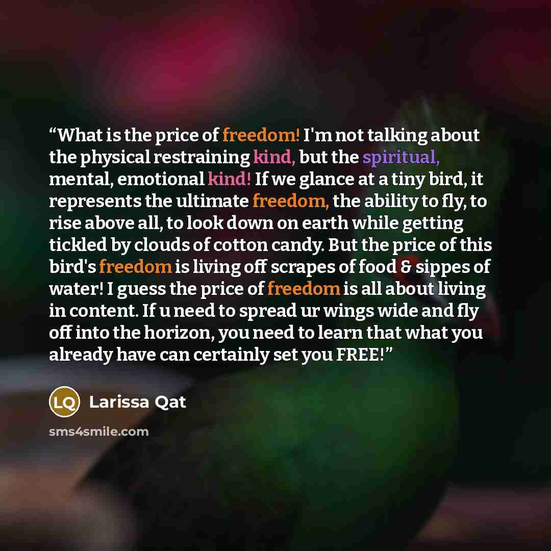 “What is the price of freedom! I'm not talking about the physical restraining kind, but the spiritual, mental, emotional kind! If we glance at a tiny bird, it represents the ultimate freedom, the ability to fly, to rise above all, to look down on earth while getting tickled by clouds of cotton…” quote by Larissa Qat