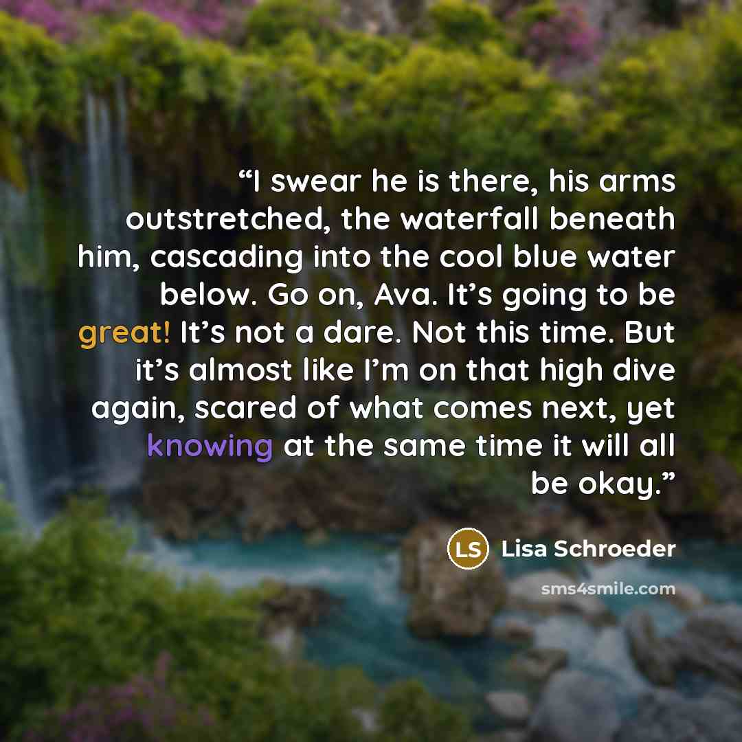“I swear he is there, his arms outstretched, the waterfall beneath him, cascading into the cool blue water below. Go on, Ava. It’s going to be great! It’s not a dare. Not this time. But it’s almost like I’m on that high dive again, scared of what comes next, yet knowing at the same time it will all…” quote by Lisa Schroeder