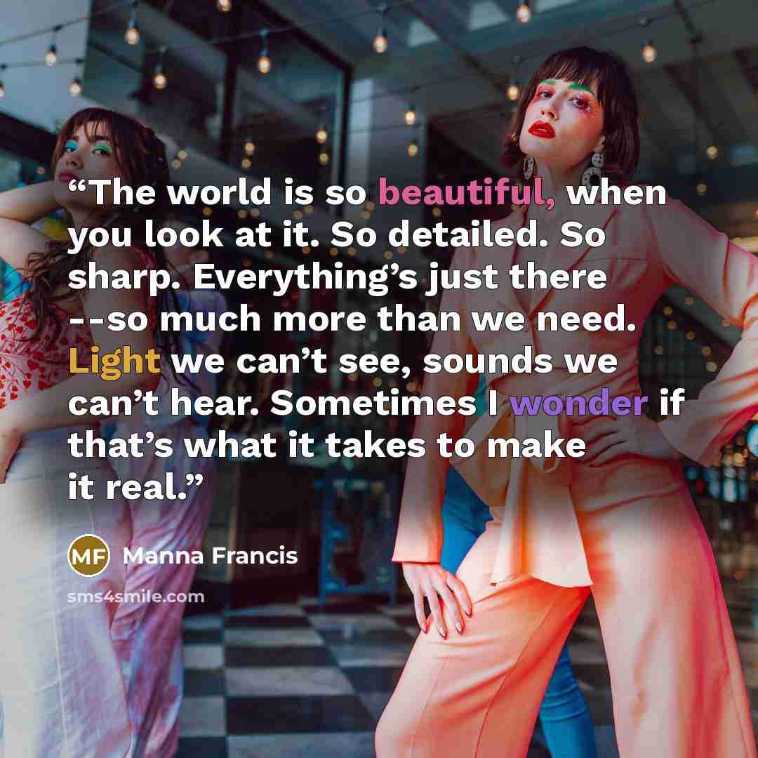 “The world is so beautiful, when you look at it. So detailed. So sharp. Everything’s just there --so much more than we need. Light we can’t see, sounds we can’t hear. Sometimes I wonder if that’s what it takes to make it real.” quote by Manna Francis