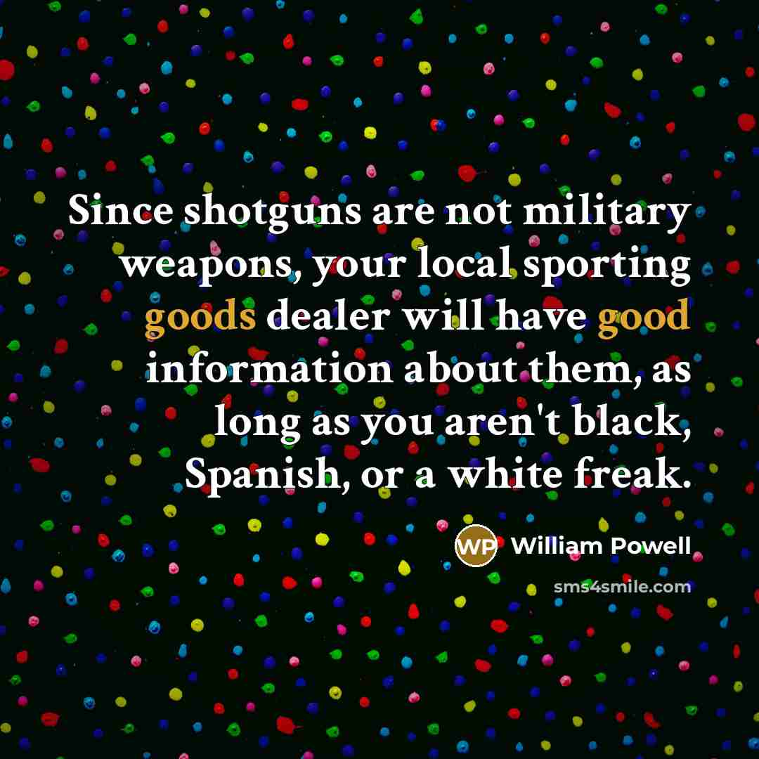 “Since shotguns are not military weapons, your local sporting goods dealer will have good information about them, as long as you aren't black, Spanish, or a white freak.” quote by William Powell