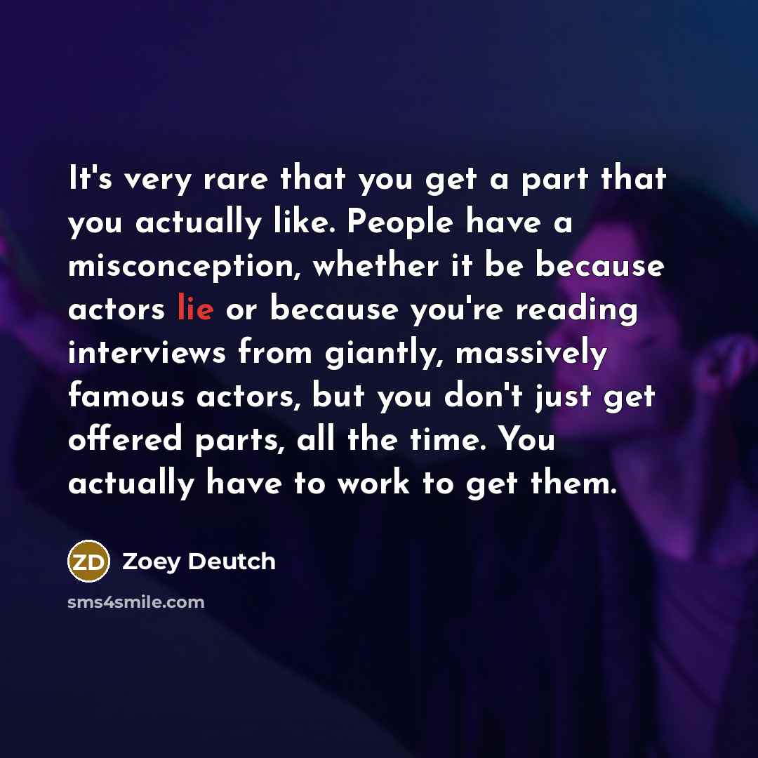 “It's very rare that you get a part that you actually like. People have a misconception, whether it be because actors lie or because you're reading interviews from giantly, massively famous actors, but you don't just get offered parts, all the time. You actually have to work to get them.” quote by Zoey Deutch