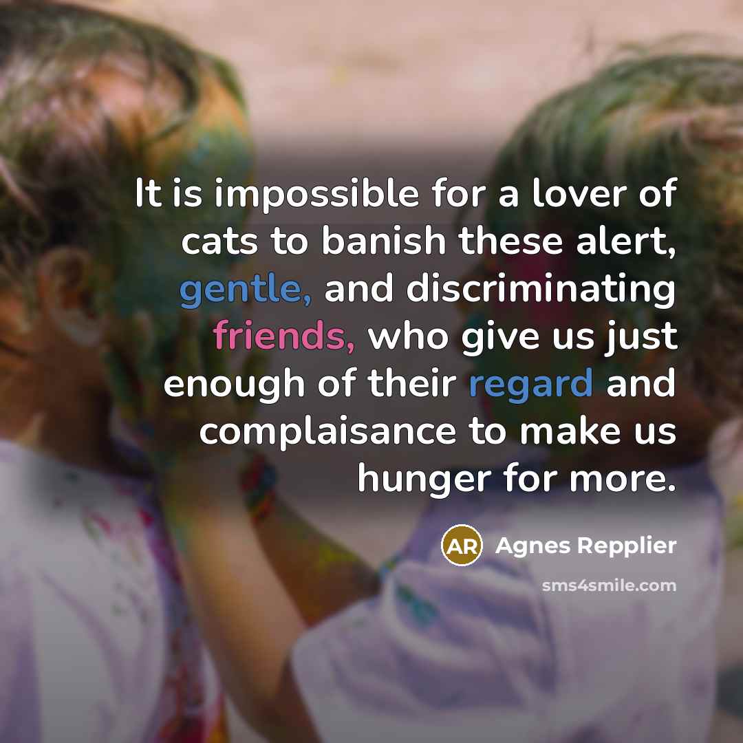 “It is impossible for a lover of cats to banish these alert, gentle, and discriminating friends, who give us just enough of their regard and complaisance to make us hunger for more.” quote by Agnes Repplier