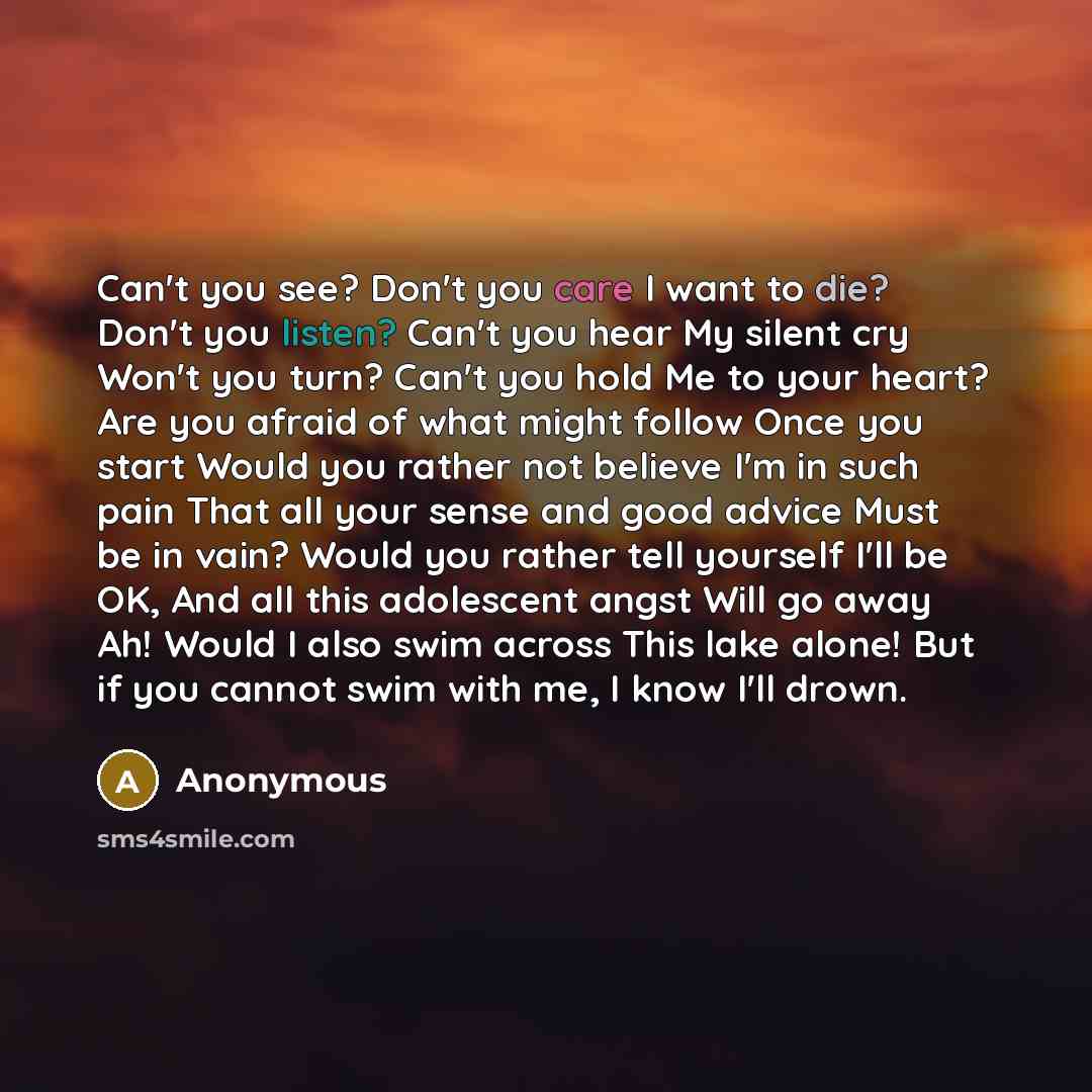 “Can't you see? Don't you care I want to die? Don't you listen? Can't you hear My silent cry Won't you turn? Can't you hold Me to your heart? Are you afraid of what might follow Once you start Would you rather not believe I'm in such pain That all your sense and good advice Must be in vain? Would…” quote by Anonymous