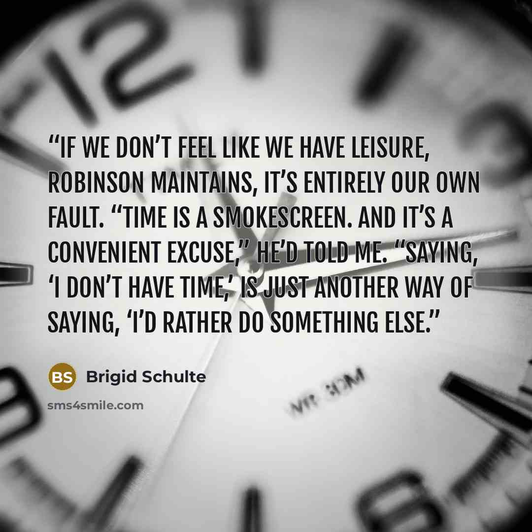 “If we don’t feel like we have leisure, Robinson maintains, it’s entirely our own fault. “Time is a smokescreen. And it’s a convenient excuse,” he’d told me. “Saying, ‘I don’t have time,’ is just another way of saying, ‘I’d rather do something else.” quote by Brigid Schulte