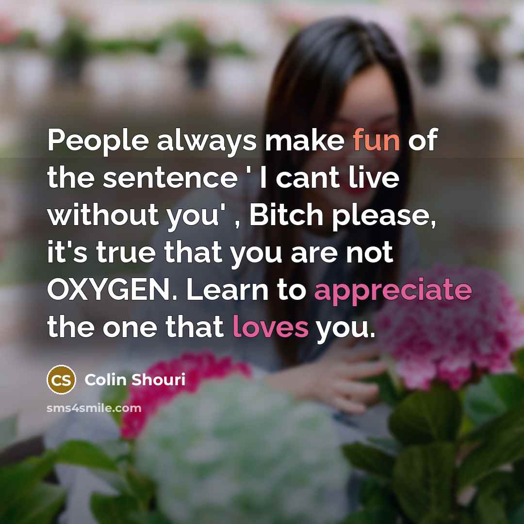 “People always make fun of the sentence ' I cant live without you' , Bitch please, it's true that you are not OXYGEN. Learn to appreciate the one that loves you.” quote by Colin Shouri