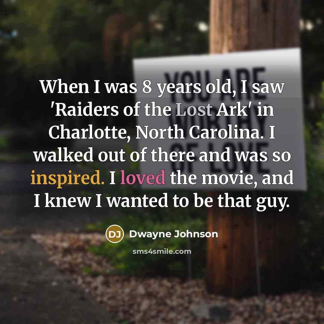 “When I was 8 years old, I saw 'Raiders of the Lost Ark' in Charlotte, North Carolina. I walked out of there and was so inspired. I loved the movie, and I knew I wanted to be that guy.” quote by Dwayne Johnson