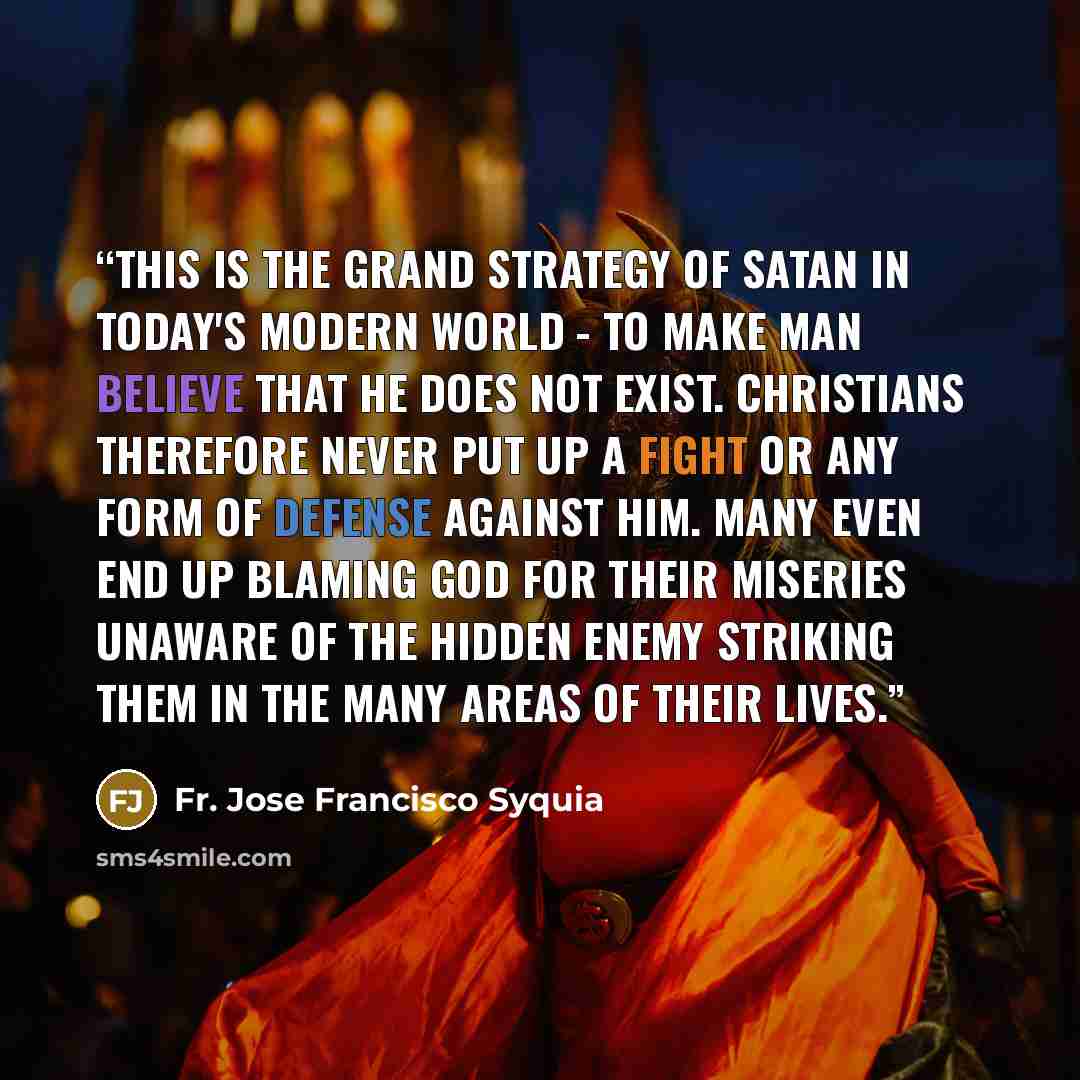 “This is the grand strategy of satan in today's modern world - to make man believe that he does not exist. Christians therefore never put up a fight or any form of defense against him. Many even end up blaming God for their miseries unaware of the hidden enemy striking them in the many areas of…” quote by Fr. Jose Francisco Syquia