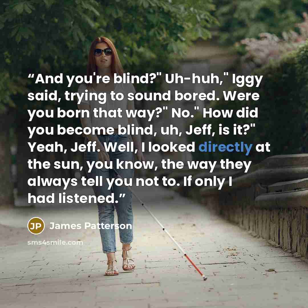 “And you're blind?" Uh-huh," Iggy said, trying to sound bored. Were you born that way?" No." How did you become blind, uh, Jeff, is it?" Yeah, Jeff. Well, I looked directly at the sun, you know, the way they always tell you not to. If only I had listened.” quote by James Patterson