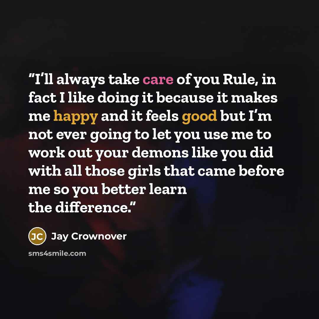 “I’ll always take care of you Rule, in fact I like doing it because it makes me happy and it feels good but I’m not ever going to let you use me to work out your demons like you did with all those girls that came before me so you better learn the difference.” quote by Jay Crownover