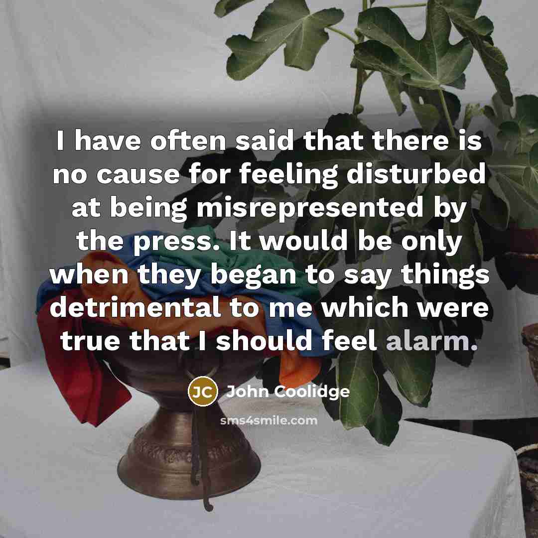 “I have often said that there is no cause for feeling disturbed at being misrepresented by the press. It would be only when they began to say things detrimental to me which were true that I should feel alarm.” quote by John Coolidge
