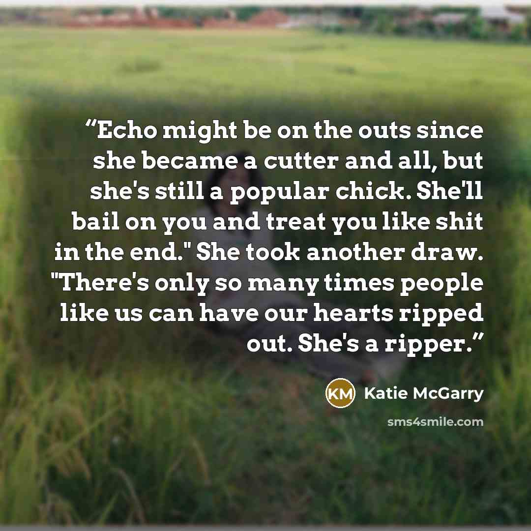 “Echo might be on the outs since she became a cutter and all, but she's still a popular chick. She'll bail on you and treat you like shit in the end." She took another draw. "There's only so many times people like us can have our hearts ripped out. She's a ripper.” quote by Katie McGarry
