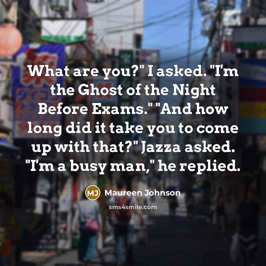 “What are you?" I asked. "I'm the Ghost of the Night Before Exams." "And how long did it take you to come up with that?" Jazza asked. "I'm a busy man," he replied.” quote by Maureen Johnson