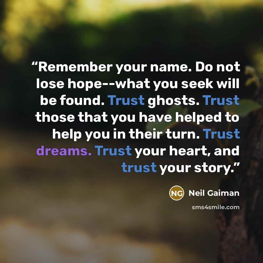 “Remember your name. Do not lose hope--what you seek will be found. Trust ghosts. Trust those that you have helped to help you in their turn. Trust dreams. Trust your heart, and trust your story.” quote by Neil Gaiman