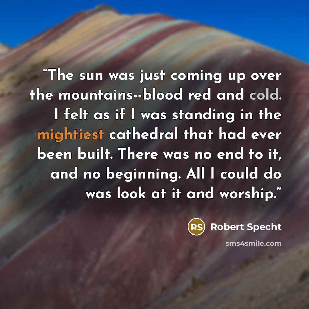 “The sun was just coming up over the mountains--blood red and cold. I felt as if I was standing in the mightiest cathedral that had ever been built. There was no end to it, and no beginning. All I could do was look at it and worship.” quote by Robert Specht