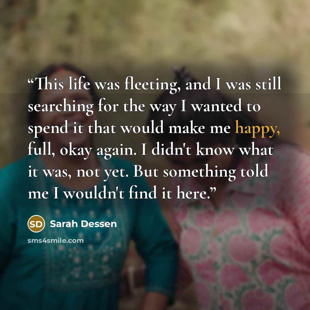 “This life was fleeting, and I was still searching for the way I wanted to spend it that would make me happy, full, okay again. I didn't know what it was, not yet. But something told me I wouldn't find it here.” quote by Sarah Dessen